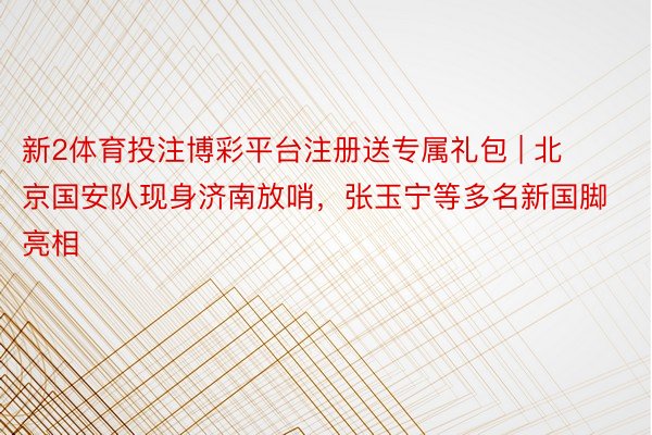 新2体育投注博彩平台注册送专属礼包 | 北京国安队现身济南放哨，张玉宁等多名新国脚亮相