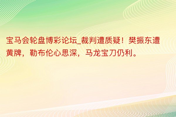 宝马会轮盘博彩论坛_裁判遭质疑！樊振东遭黄牌，勒布伦心思深，马龙宝刀仍利。