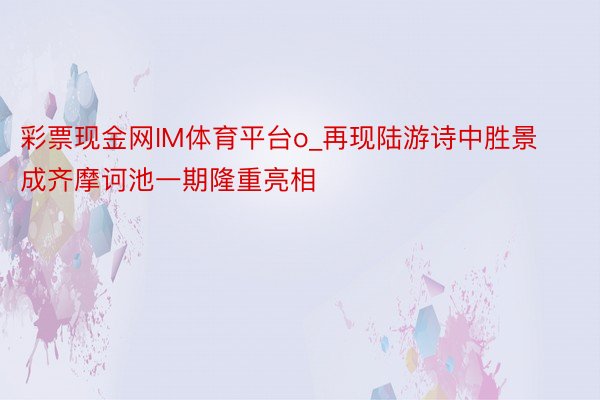 彩票现金网IM体育平台o_再现陆游诗中胜景 成齐摩诃池一期隆重亮相