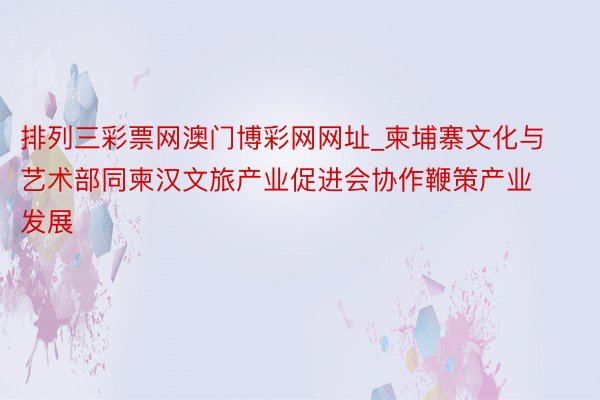 排列三彩票网澳门博彩网网址_柬埔寨文化与艺术部同柬汉文旅产业促进会协作鞭策产业发展