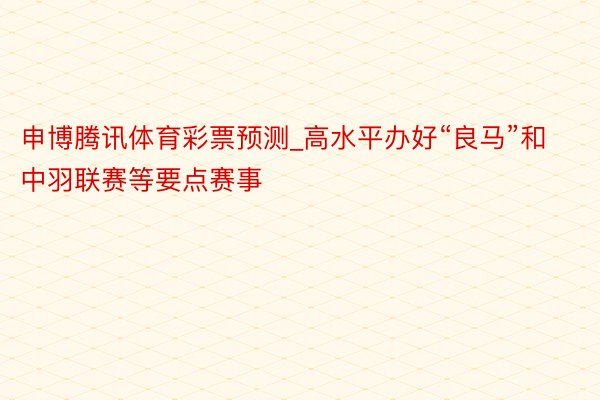 申博腾讯体育彩票预测_高水平办好“良马”和中羽联赛等要点赛事