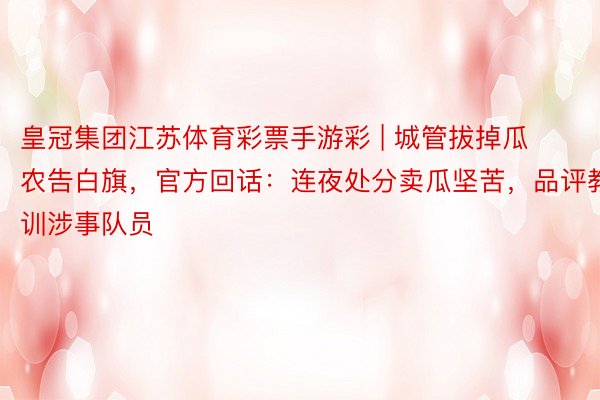 皇冠集团江苏体育彩票手游彩 | 城管拔掉瓜农告白旗，官方回话：连夜处分卖瓜坚苦，品评教训涉事队员