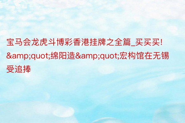 宝马会龙虎斗博彩香港挂牌之全篇_买买买!&quot;绵阳造&quot;宏构馆在无锡受追捧