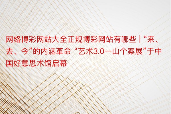 网络博彩网站大全正规博彩网站有哪些 | “来、去、今”的内涵革命 “艺术3.0一山个案展”于中国好意思术馆启幕