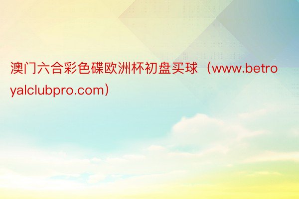 澳门六合彩色碟欧洲杯初盘买球（www.betroyalclubpro.com）