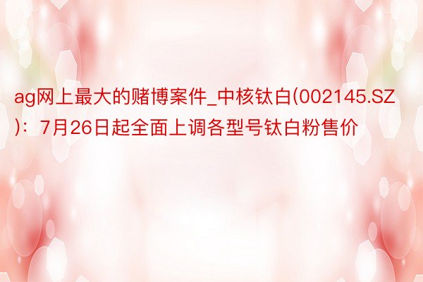 ag网上最大的赌博案件_中核钛白(002145.SZ)：7月26日起全面上调各型号钛白粉售价