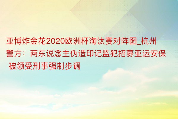 亚博炸金花2020欧洲杯淘汰赛对阵图_杭州警方：两东说念主伪造印记监犯招募亚运安保 被领受刑事强制步调