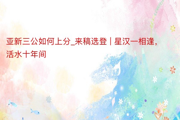 亚新三公如何上分_来稿选登 | 星汉一相逢，活水十年间