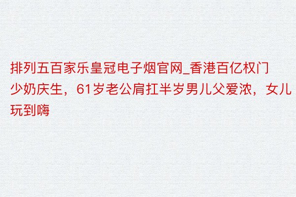 排列五百家乐皇冠电子烟官网_香港百亿权门少奶庆生，61岁老公肩扛半岁男儿父爱浓，女儿玩到嗨