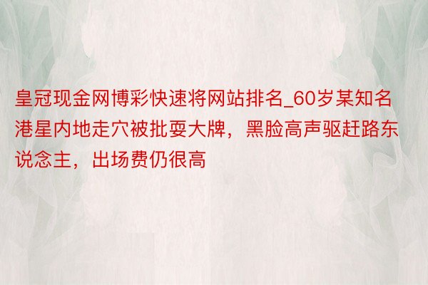 皇冠现金网博彩快速将网站排名_60岁某知名港星内地走穴被批耍大牌，黑脸高声驱赶路东说念主，出场费仍很高