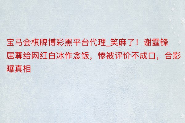 宝马会棋牌博彩黑平台代理_笑麻了！谢霆锋屈尊给网红白冰作念饭，惨被评价不成口，合影曝真相