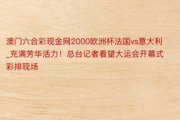 澳门六合彩现金网2000欧洲杯法国vs意大利_充满芳华活力！总台记者看望大运会开幕式彩排现场