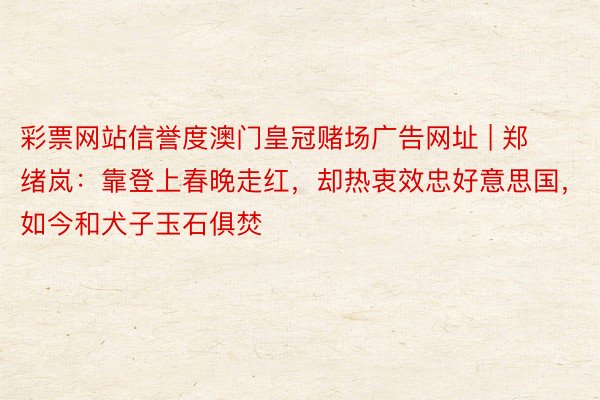 彩票网站信誉度澳门皇冠赌场广告网址 | 郑绪岚：靠登上春晚走红，却热衷效忠好意思国，如今和犬子玉石俱焚