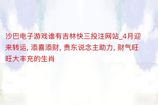 沙巴电子游戏谁有吉林快三投注网站_4月迎来转运, 添喜添财, 贵东说念主助力, 财气旺旺大丰充的生肖