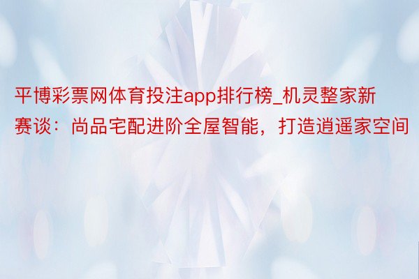 平博彩票网体育投注app排行榜_机灵整家新赛谈：尚品宅配进阶全屋智能，打造逍遥家空间