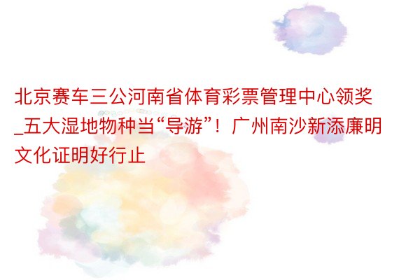 北京赛车三公河南省体育彩票管理中心领奖_五大湿地物种当“导游”！广州南沙新添廉明文化证明好行止