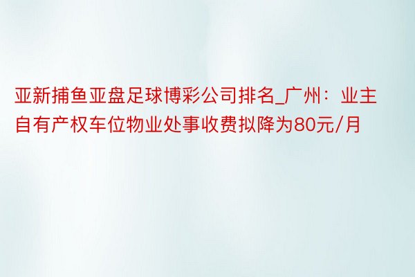 亚新捕鱼亚盘足球博彩公司排名_广州：业主自有产权车位物业处事收费拟降为80元/月