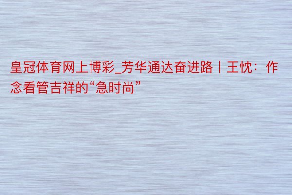 皇冠体育网上博彩_芳华通达奋进路丨王忱：作念看管吉祥的“急时尚”