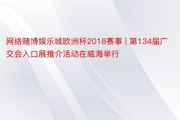 网络赌博娱乐城欧洲杯2018赛事 | 第134届广交会入口展推介活动在威海举行