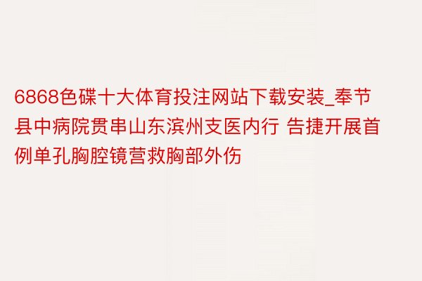 6868色碟十大体育投注网站下载安装_奉节县中病院贯串山东滨州支医内行 告捷开展首例单孔胸腔镜营救胸部外伤