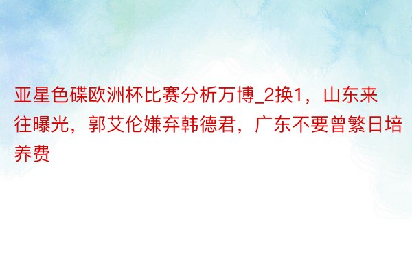 亚星色碟欧洲杯比赛分析万博_2换1，山东来往曝光，郭艾伦嫌弃韩德君，广东不要曾繁日培养费