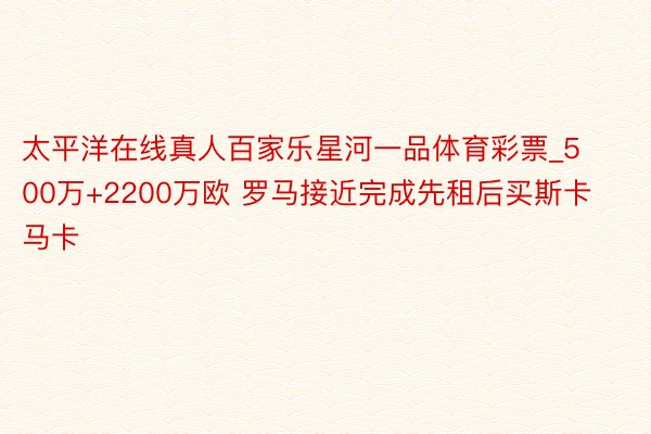 太平洋在线真人百家乐星河一品体育彩票_500万+2200万欧 罗马接近完成先租后买斯卡马卡