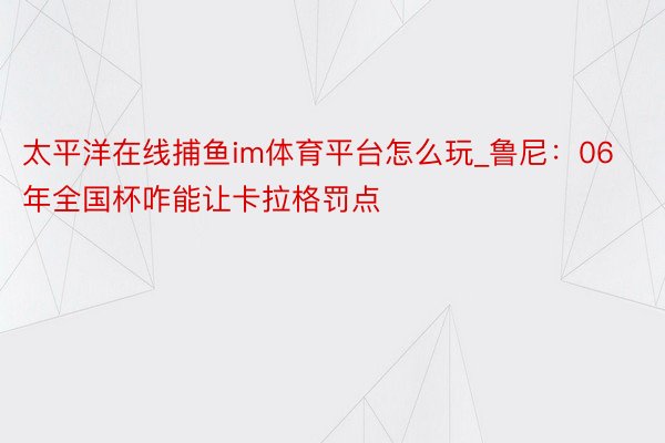 太平洋在线捕鱼im体育平台怎么玩_鲁尼：06年全国杯咋能让卡拉格罚点