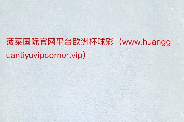 菠菜国际官网平台欧洲杯球彩（www.huangguantiyuvipcorner.vip）