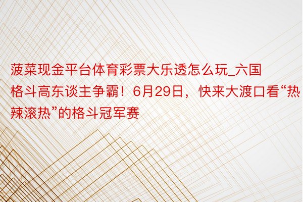 菠菜现金平台体育彩票大乐透怎么玩_六国格斗高东谈主争霸！6月29日，快来大渡口看“热辣滚热”的格斗冠军赛