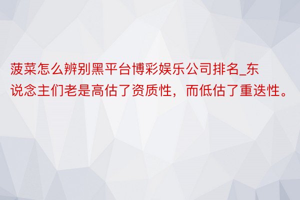 菠菜怎么辨别黑平台博彩娱乐公司排名_东说念主们老是高估了资质性，而低估了重迭性。