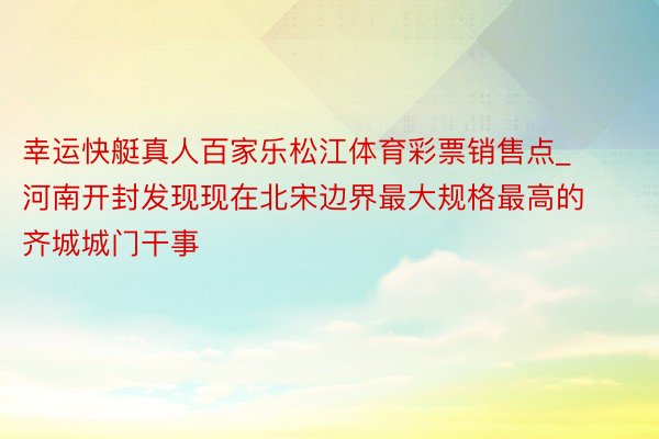 幸运快艇真人百家乐松江体育彩票销售点_河南开封发现现在北宋边界最大规格最高的齐城城门干事