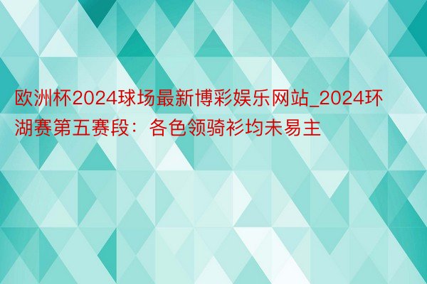 欧洲杯2024球场最新博彩娱乐网站_2024环湖赛第五赛段：各色领骑衫均未易主