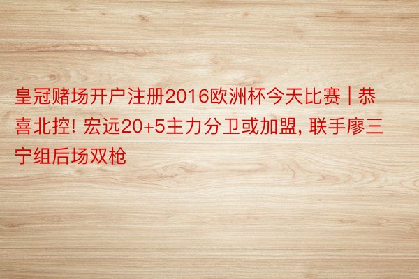 皇冠赌场开户注册2016欧洲杯今天比赛 | 恭喜北控! 宏远20+5主力分卫或加盟, 联手廖三宁组后场双枪