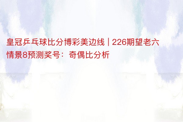 皇冠乒乓球比分博彩美边线 | 226期望老六情景8预测奖号：奇偶比分析