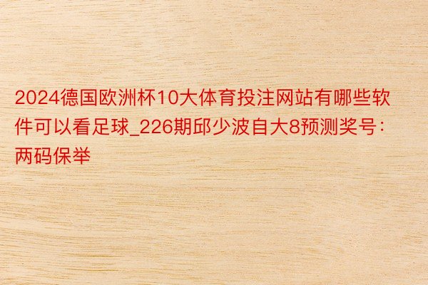 2024德国欧洲杯10大体育投注网站有哪些软件可以看足球_226期邱少波自大8预测奖号：两码保举