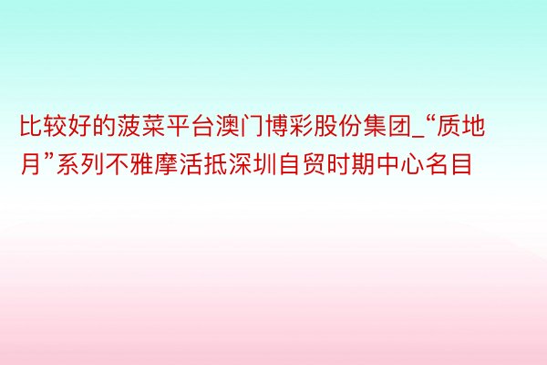 比较好的菠菜平台澳门博彩股份集团_“质地月”系列不雅摩活抵深圳自贸时期中心名目