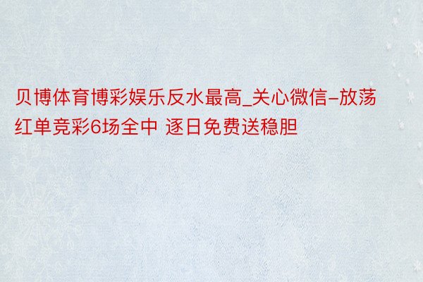 贝博体育博彩娱乐反水最高_关心微信-放荡红单竞彩6场全中 逐日免费送稳胆