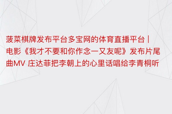 菠菜棋牌发布平台多宝网的体育直播平台 | 电影《我才不要和你作念一又友呢》发布片尾曲MV 庄达菲把李朝上的心里话唱给李青桐听