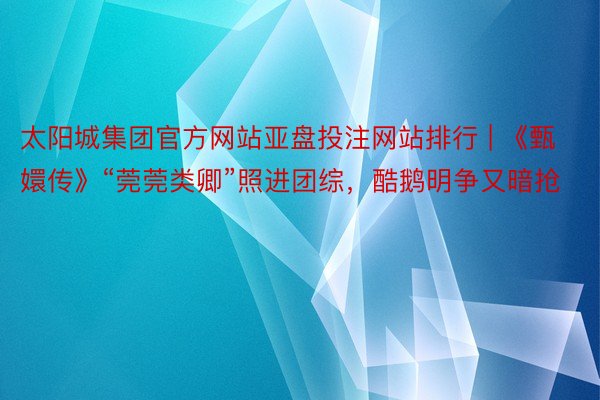 太阳城集团官方网站亚盘投注网站排行 | 《甄嬛传》“莞莞类卿”照进团综，酷鹅明争又暗抢