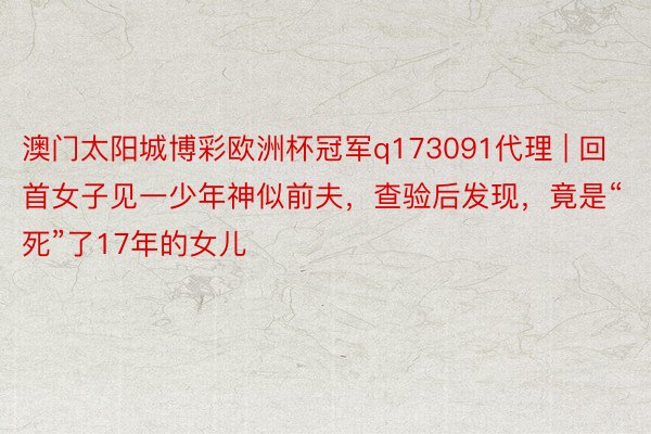 澳门太阳城博彩欧洲杯冠军q173091代理 | 回首女子见一少年神似前夫，查验后发现，竟是“死”了17年的女儿