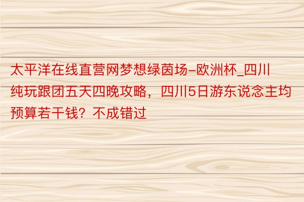 太平洋在线直营网梦想绿茵场-欧洲杯_四川纯玩跟团五天四晚攻略，四川5日游东说念主均预算若干钱？不成错过