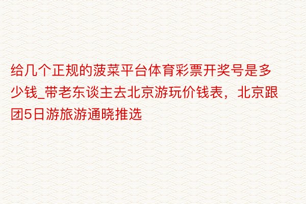 给几个正规的菠菜平台体育彩票开奖号是多少钱_带老东谈主去北京游玩价钱表，北京跟团5日游旅游通晓推选