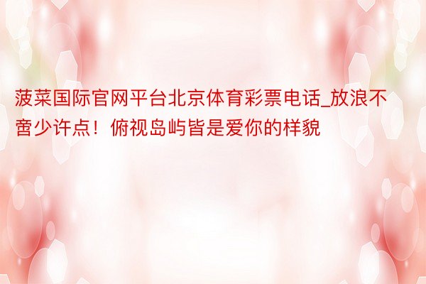 菠菜国际官网平台北京体育彩票电话_放浪不啻少许点！俯视岛屿皆是爱你的样貌