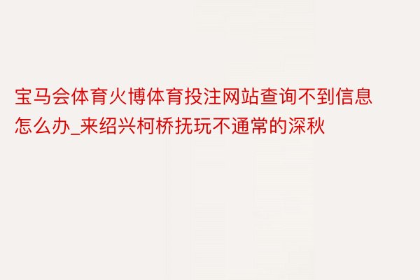 宝马会体育火博体育投注网站查询不到信息怎么办_来绍兴柯桥抚玩不通常的深秋