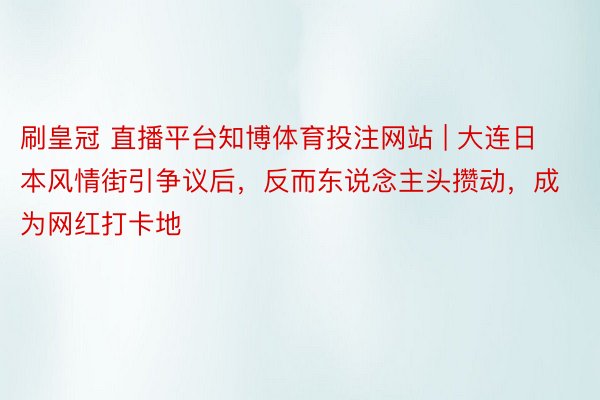 刷皇冠 直播平台知博体育投注网站 | 大连日本风情街引争议后，反而东说念主头攒动，成为网红打卡地