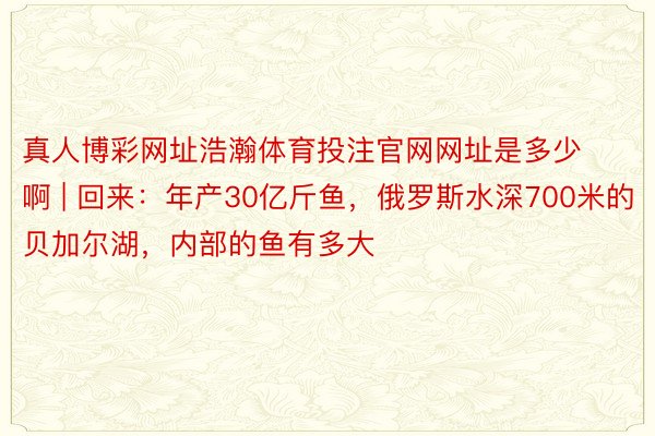 真人博彩网址浩瀚体育投注官网网址是多少啊 | 回来：年产30亿斤鱼，俄罗斯水深700米的贝加尔湖，内部的鱼有多大