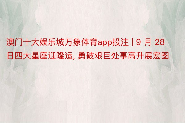 澳门十大娱乐城万象体育app投注 | 9 月 28 日四大星座迎隆运, 勇破艰巨处事高升展宏图