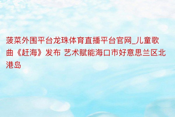 菠菜外围平台龙珠体育直播平台官网_儿童歌曲《赶海》发布 艺术赋能海口市好意思兰区北港岛