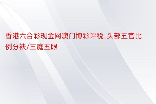 香港六合彩现金网澳门博彩评税_头部五官比例分袂/三庭五眼