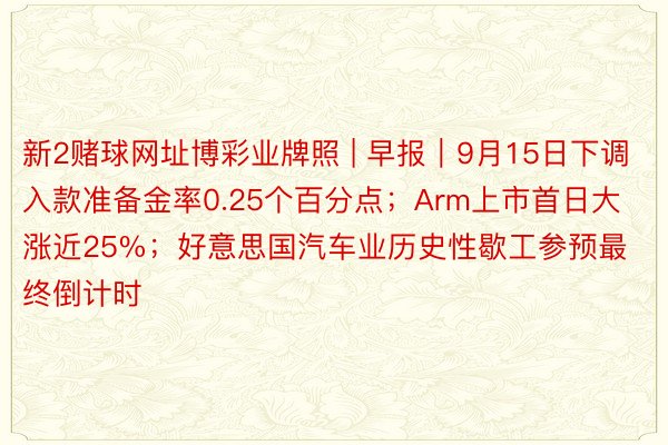 新2赌球网址博彩业牌照 | 早报｜9月15日下调入款准备金率0.25个百分点；Arm上市首日大涨近25%；好意思国汽车业历史性歇工参预最终倒计时